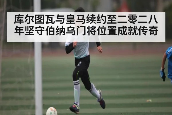 库尔图瓦与皇马续约至二零二八年坚守伯纳乌门将位置成就传奇