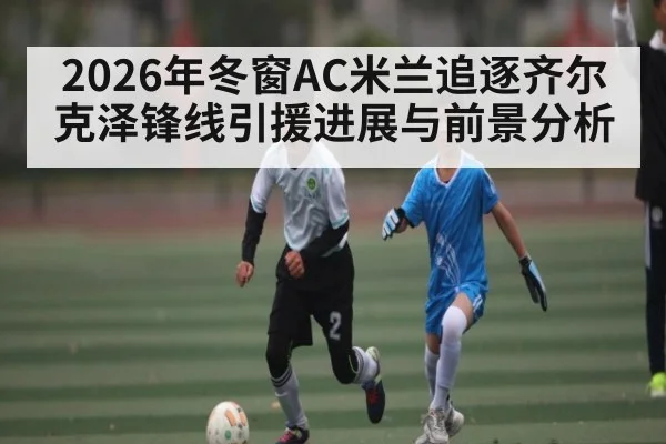 2026年冬窗AC米兰追逐齐尔克泽锋线引援进展与前景分析