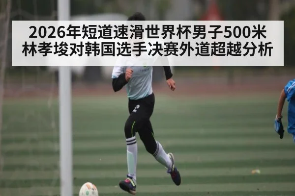 2026年短道速滑世界杯男子500米林孝埈对韩国选手决赛外道超越分析